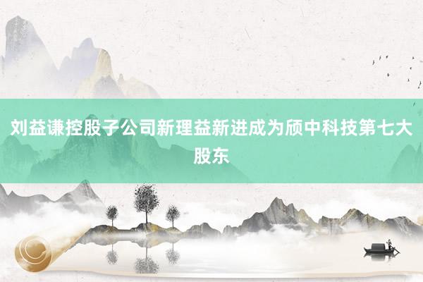 刘益谦控股子公司新理益新进成为颀中科技第七大股东