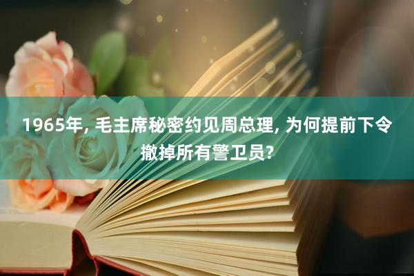 1965年, 毛主席秘密约见周总理, 为何提前下令撤掉所有警卫员?
