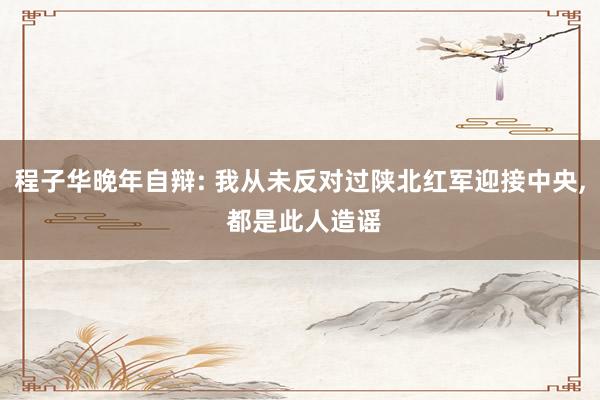 程子华晚年自辩: 我从未反对过陕北红军迎接中央, 都是此人造谣