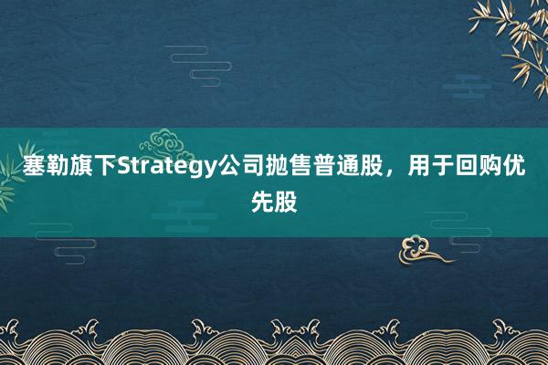塞勒旗下Strategy公司抛售普通股，用于回购优先股