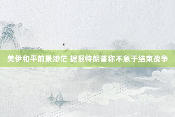美伊和平前景渺茫 据报特朗普称不急于结束战争