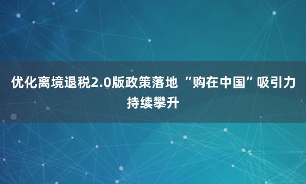 优化离境退税2.0版政策落地 “购在中国”吸引力持续攀升
