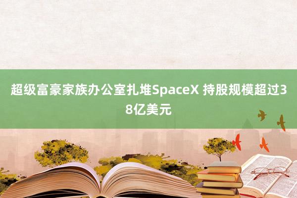 超级富豪家族办公室扎堆SpaceX 持股规模超过38亿美元