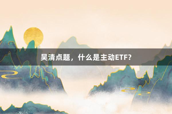吴清点题，什么是主动ETF？