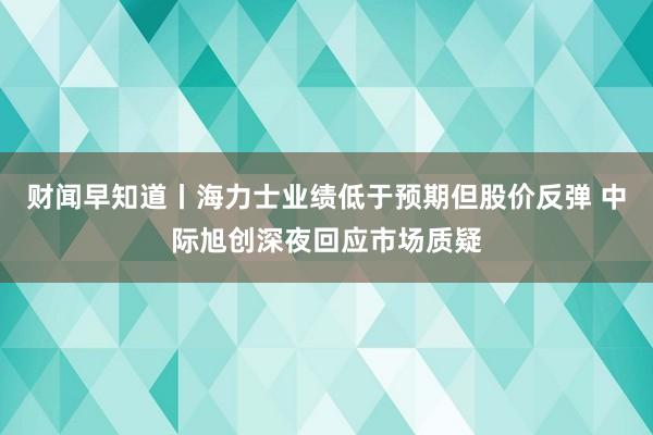 财闻早知道丨海力士业绩低于预期但股价反弹 中际旭创深夜回应市场质疑