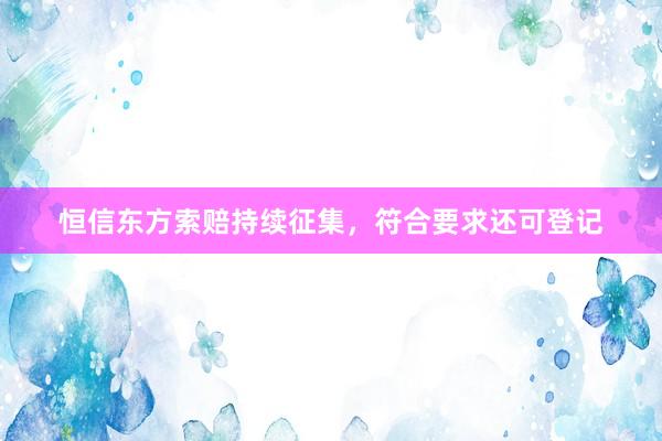 恒信东方索赔持续征集，符合要求还可登记