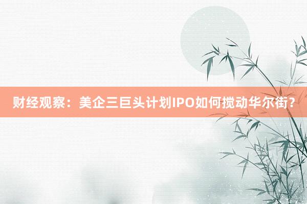 财经观察：美企三巨头计划IPO如何搅动华尔街？