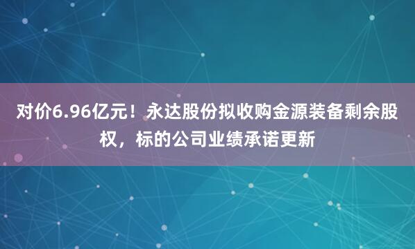 对价6.96亿元！永达股份拟收购金源装备剩余股权，标的公司业绩承诺更新