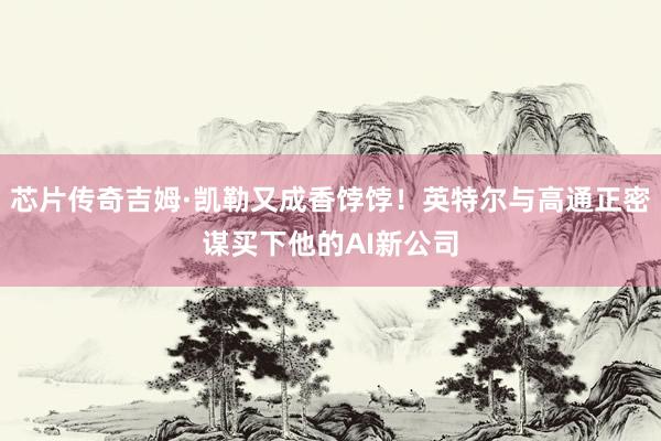 芯片传奇吉姆·凯勒又成香饽饽！英特尔与高通正密谋买下他的AI新公司