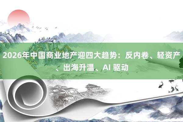 2026年中国商业地产迎四大趋势：反内卷、轻资产、出海升温、AI 驱动
