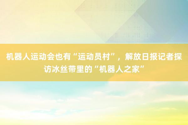 机器人运动会也有“运动员村”，解放日报记者探访冰丝带里的“机器人之家”