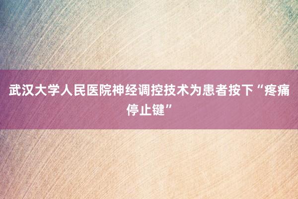 武汉大学人民医院神经调控技术为患者按下“疼痛停止键”