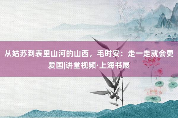 从姑苏到表里山河的山西，毛时安：走一走就会更爱国|讲堂视频·上海书展