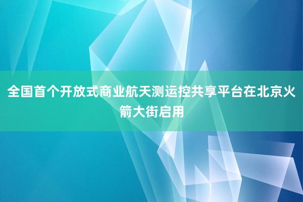 全国首个开放式商业航天测运控共享平台在北京火箭大街启用