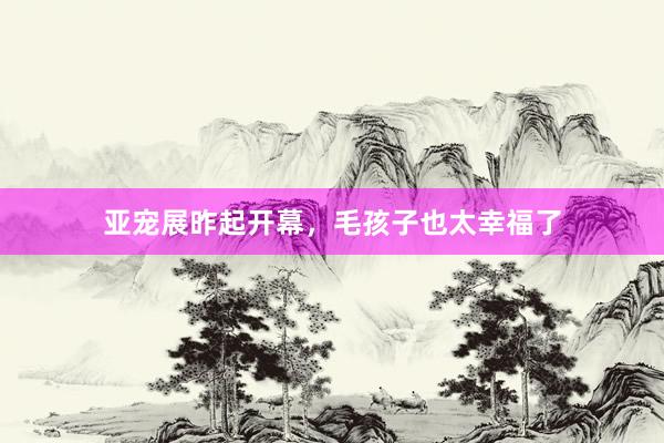 亚宠展昨起开幕，毛孩子也太幸福了