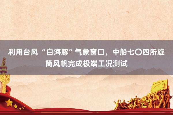 利用台风 “白海豚”气象窗口，中船七〇四所旋筒风帆完成极端工况测试