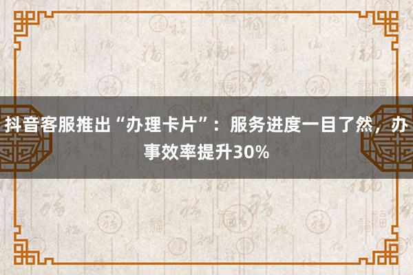 抖音客服推出“办理卡片”：服务进度一目了然，办事效率提升30%