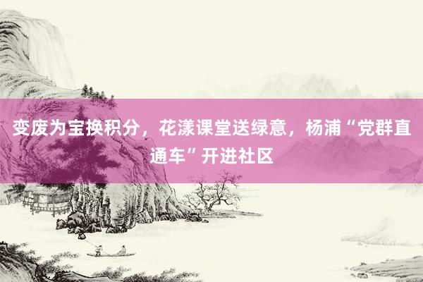 变废为宝换积分，花漾课堂送绿意，杨浦“党群直通车”开进社区