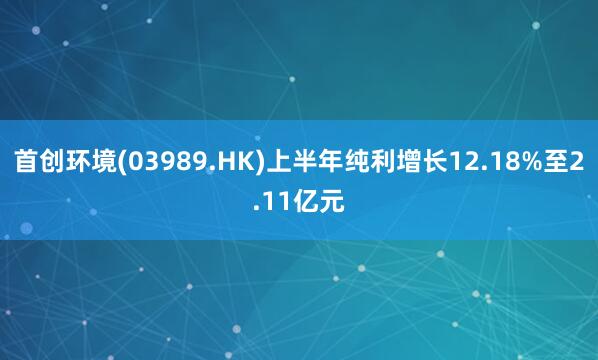 首创环境(03989.HK)上半年纯利增长12.18%至2.11亿元