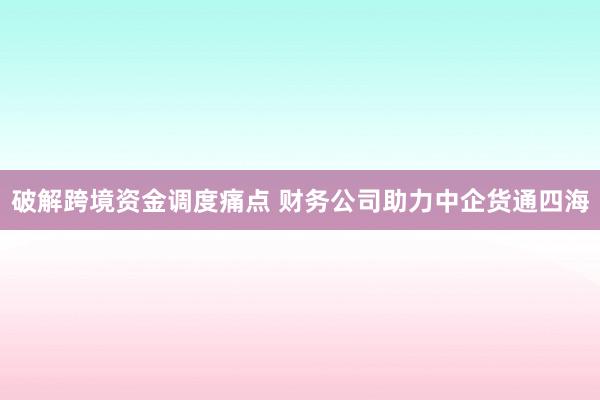 破解跨境资金调度痛点 财务公司助力中企货通四海
