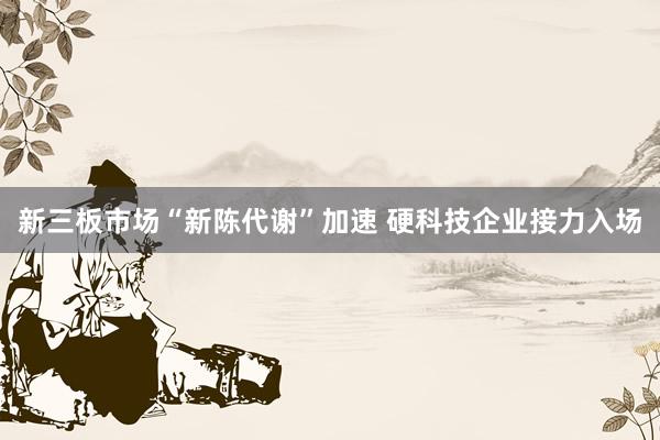 新三板市场“新陈代谢”加速 硬科技企业接力入场