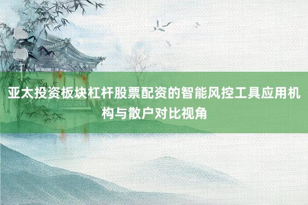 亚太投资板块杠杆股票配资的智能风控工具应用机构与散户对比视角