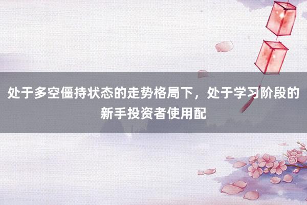 处于多空僵持状态的走势格局下，处于学习阶段的新手投资者使用配