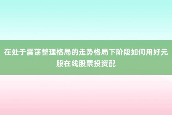 在处于震荡整理格局的走势格局下阶段如何用好元股在线股票投资配