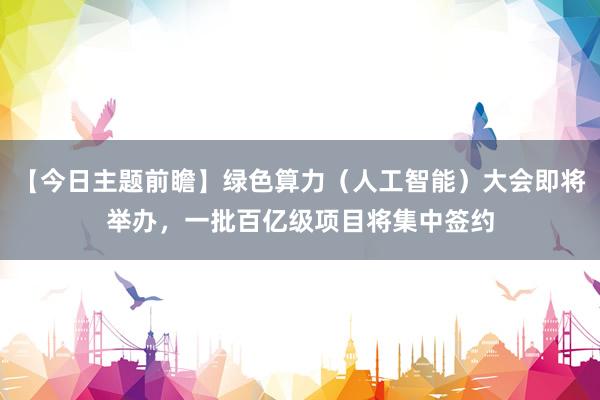 【今日主题前瞻】绿色算力（人工智能）大会即将举办，一批百亿级项目将集中签约