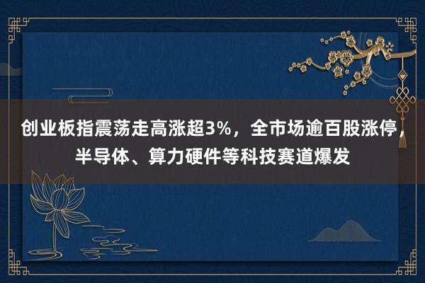 创业板指震荡走高涨超3%，全市场逾百股涨停，半导体、算力硬件等科技赛道爆发