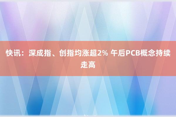 快讯：深成指、创指均涨超2% 午后PCB概念持续走高