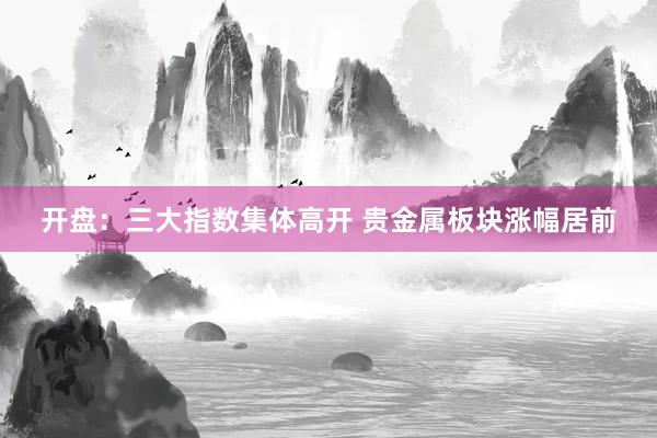 开盘：三大指数集体高开 贵金属板块涨幅居前