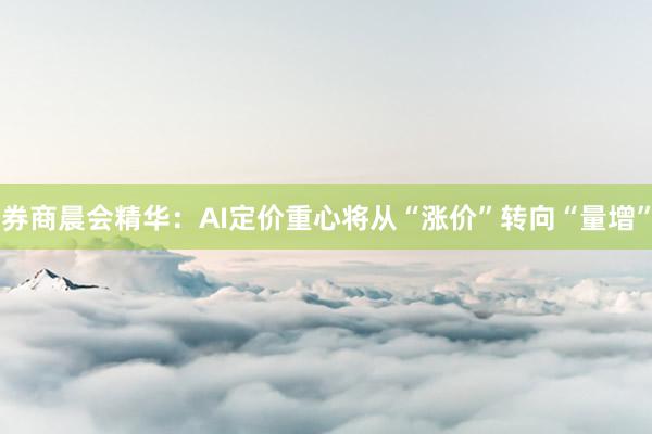 券商晨会精华：AI定价重心将从“涨价”转向“量增”