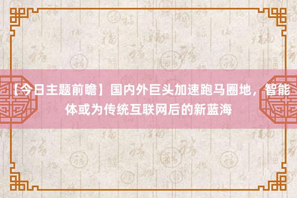 【今日主题前瞻】国内外巨头加速跑马圈地，智能体或为传统互联网后的新蓝海