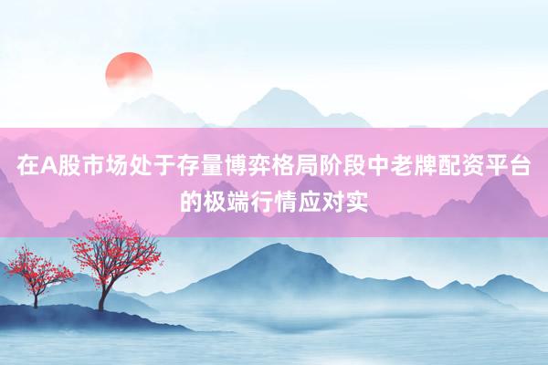 在A股市场处于存量博弈格局阶段中老牌配资平台的极端行情应对实