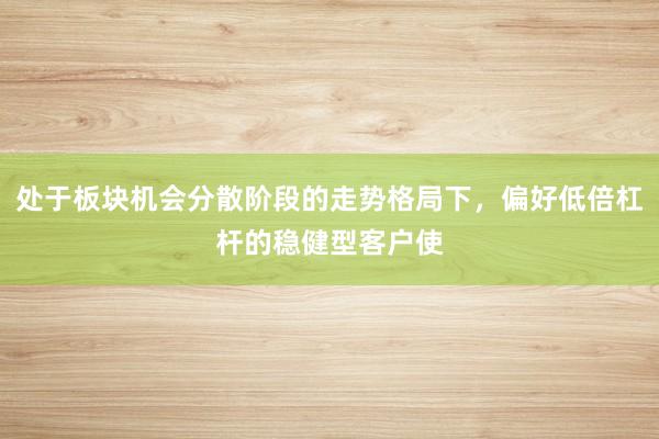 处于板块机会分散阶段的走势格局下，偏好低倍杠杆的稳健型客户使