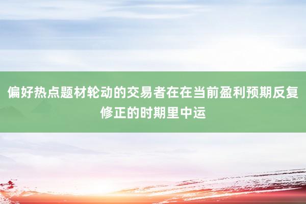偏好热点题材轮动的交易者在在当前盈利预期反复修正的时期里中运