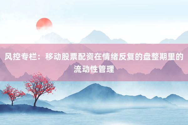 风控专栏：移动股票配资在情绪反复的盘整期里的流动性管理