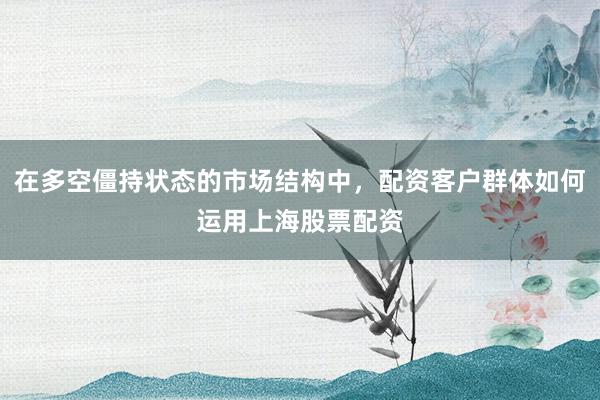 在多空僵持状态的市场结构中，配资客户群体如何运用上海股票配资