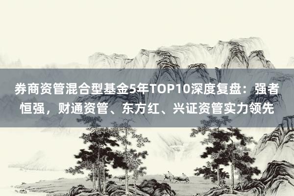 券商资管混合型基金5年TOP10深度复盘：强者恒强，财通资管、东方红、兴证资管实力领先