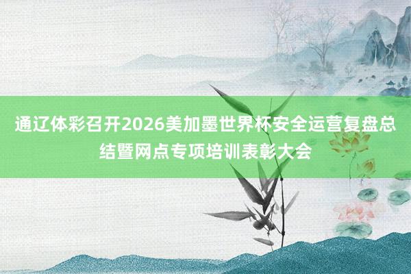 通辽体彩召开2026美加墨世界杯安全运营复盘总结暨网点专项培训表彰大会