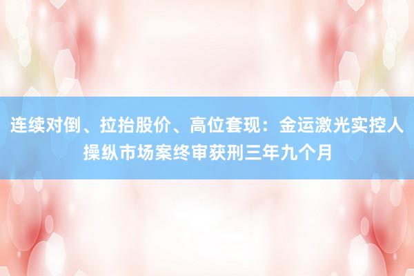 连续对倒、拉抬股价、高位套现：金运激光实控人操纵市场案终审获刑三年九个月