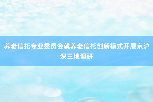 养老信托专业委员会就养老信托创新模式开展京沪深三地调研