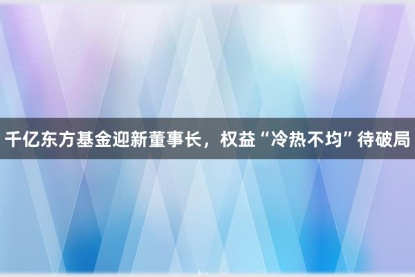 千亿东方基金迎新董事长，权益“冷热不均”待破局