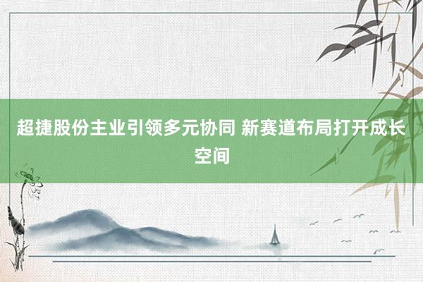 超捷股份主业引领多元协同 新赛道布局打开成长空间