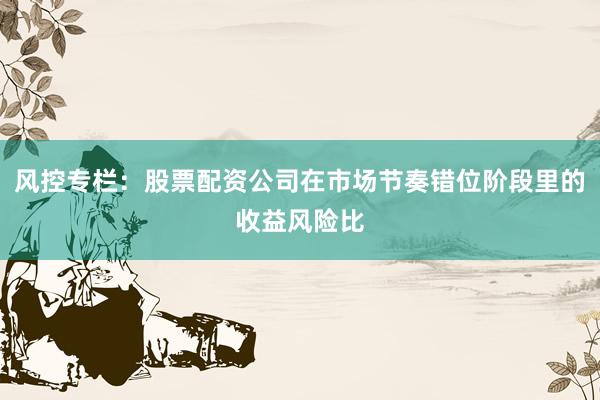 风控专栏：股票配资公司在市场节奏错位阶段里的收益风险比