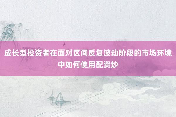 成长型投资者在面对区间反复波动阶段的市场环境中如何使用配资炒