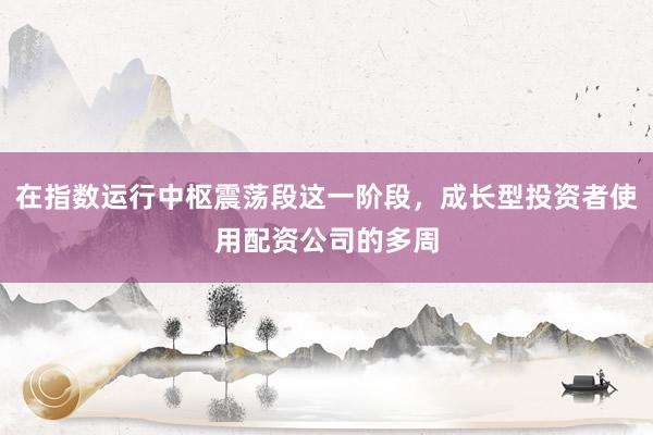 在指数运行中枢震荡段这一阶段，成长型投资者使用配资公司的多周