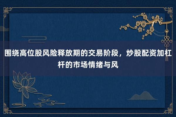 围绕高位股风险释放期的交易阶段，炒股配资加杠杆的市场情绪与风
