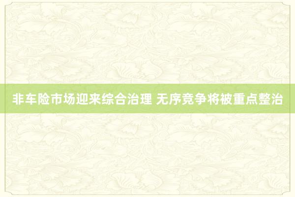 非车险市场迎来综合治理 无序竞争将被重点整治